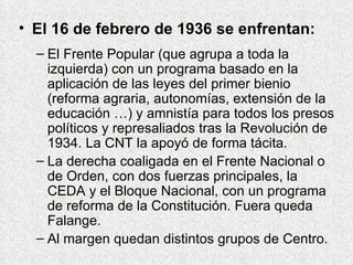 El 16 de febrero de 1936 se enfrentan: El Frente Popular (que agrupa a toda la izquierda) con un programa basado en la aplicación de las leyes del primer bienio (reforma agraria, autonomías, extensión de la educación …) y amnistía para todos los presos políticos y represaliados tras la Revolución de 1934. La CNT la apoyó de forma tácita. La derecha coaligada en el Frente Nacional o de Orden, con dos fuerzas principales, la CEDA y el Bloque Nacional, con un programa de reforma de la Constitución. Fuera queda Falange. Al margen quedan distintos grupos de Centro. 