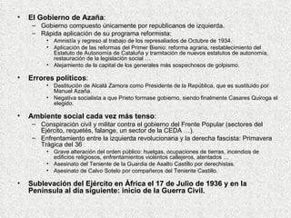 El Gobierno de Azaña : Gobierno compuesto únicamente por republicanos de izquierda. Rápida aplicación de su programa reformista: Amnistía y regreso al trabajo de los represaliados de Octubre de 1934. Aplicación de las reformas del Primer Bienio: reforma agraria, restablecimiento del Estatuto de Autonomía de Cataluña y tramitación de nuevos estatutos de autonomía, restauración de la legislación social … Alejamiento de la capital de los generales más sospechosos de golpismo. Errores políticos : Destitución de Alcalá Zamora como Presidente de la República, que es sustituido por Manuel Azaña. Negativa socialista a que Prieto formase gobierno, siendo finalmente Casares Quiroga el elegido. Ambiente social cada vez más tenso : Conspiración civil y militar contra el gobierno del Frente Popular (sectores del Ejército, requetés, falange, un sector de la CEDA …). Enfrentamiento entre la izquierda revolucionaria y la derecha fascista: Primavera Trágica del 36 Grave alteración del orden público: huelgas, ocupaciones de tierras, incendios de edificios religiosos, enfrentamientos violentos callejeros, atentados … Asesinato del Teniente de la Guardia de Asalto Castillo por derechistas. Asesinato de Calvo Sotelo por compañeros del Teniente Castillo. Sublevación del Ejército en África el 17 de Julio de 1936 y en la Península al día siguiente: inicio de la Guerra Civil. 
