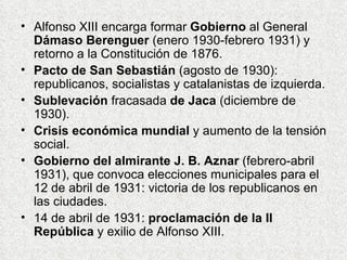 Alfonso XIII encarga formar  Gobierno  al General  Dámaso Berenguer  (enero 1930-febrero 1931) y retorno a la Constitución de 1876. Pacto de San Sebastián  (agosto de 1930): republicanos, socialistas y catalanistas de izquierda. Sublevación  fracasada  de Jaca  (diciembre de 1930). Crisis económica mundial  y aumento de la tensión social. Gobierno del almirante J. B. Aznar  (febrero-abril 1931), que convoca elecciones municipales para el 12 de abril de 1931: victoria de los republicanos en las ciudades. 14 de abril de 1931:  proclamación de la II República  y exilio de Alfonso XIII. 