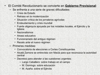 El Comité Revolucionario se convierte en  Gobierno Provisional : Se enfrenta a una serie de graves dificultades: Crisis de Estado Retraso en la modernización Situación crítica de los jornaleros agrícolas Endeudamiento y crisis mundial Fuerte oligarquía apoyada por los notables locales, el Ejército y la Iglesia Nacionalismos Atraso educativo Funcionariado del antiguo régimen Recelo ante el nuevo régimen Primeras medidas: Convocatoria de elecciones a Cortes Constituyentes Alcalá Zamora se entrevista con Macià para que reconozca la autoridad central Decretos para atender a las cuestiones urgentes: Largo Caballero: sobre trabajo en el campo M. Domingo: sobre educación M. Azaña: sobre el Ejército 