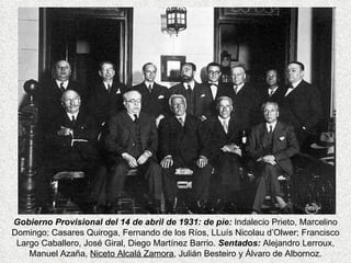 Gobierno Provisional del 14 de abril de 1931: de pie:  Indalecio Prieto, Marcelino Domingo; Casares Quiroga, Fernando de los Ríos, LLuís Nicolau d’Olwer; Francisco Largo Caballero, José Giral, Diego Martínez Barrio.  Sentados:   Alejandro Lerroux, Manuel Azaña,  Niceto Alcalá Zamora , Julián Besteiro y Álvaro de Albornoz. 