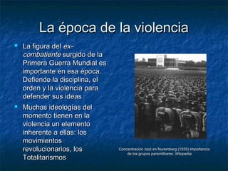 La época de la violenciaLa época de la violencia
 La figura delLa figura del ex-ex-
combatientecombatiente surgido de lasurgido de la
Primera Guerra Mundial esPrimera Guerra Mundial es
importante en esa época.importante en esa época.
Defiende la disciplina, elDefiende la disciplina, el
orden y la violencia paraorden y la violencia para
defender sus ideasdefender sus ideas
 Muchas ideologías delMuchas ideologías del
momento tienen en lamomento tienen en la
violencia un elementoviolencia un elemento
inherente a ellas: losinherente a ellas: los
movimientosmovimientos
revolucionarios, losrevolucionarios, los
TotalitarismosTotalitarismos
Concentración nazi en Nuremberg (1935) ImportanciaConcentración nazi en Nuremberg (1935) Importancia
de los grupos paramilitares. Wikipediade los grupos paramilitares. Wikipedia
 