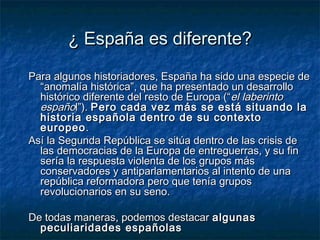 ¿ España es diferente?¿ España es diferente?
Para algunos historiadores, España ha sido una especie dePara algunos historiadores, España ha sido una especie de
“anomalía histórica”, que ha presentado un desarrollo“anomalía histórica”, que ha presentado un desarrollo
histórico diferente del resto de Europa (“histórico diferente del resto de Europa (“el laberintoel laberinto
españoespañol”).l”). Pero cada vez más se está situando laPero cada vez más se está situando la
historia española dentro de su contextohistoria española dentro de su contexto
europeoeuropeo..
Así la Segunda República se sitúa dentro de las crisis deAsí la Segunda República se sitúa dentro de las crisis de
las democracias de la Europa de entreguerras, y su finlas democracias de la Europa de entreguerras, y su fin
sería la respuesta violenta de los grupos mássería la respuesta violenta de los grupos más
conservadores y antiparlamentarios al intento de unaconservadores y antiparlamentarios al intento de una
república reformadora pero que tenía gruposrepública reformadora pero que tenía grupos
revolucionarios en su seno.revolucionarios en su seno.
De todas maneras, podemos destacarDe todas maneras, podemos destacar algunasalgunas
peculiaridades españolaspeculiaridades españolas
 