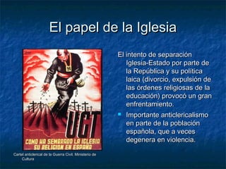 El papel de la IglesiaEl papel de la Iglesia
Cartel anticlerical de la Guerra Civil. Ministerio deCartel anticlerical de la Guerra Civil. Ministerio de
CulturaCultura
El intento de separaciónEl intento de separación
Iglesia-Estado por parte deIglesia-Estado por parte de
la República y su políticala República y su política
laica (divorcio, expulsión delaica (divorcio, expulsión de
las órdenes religiosas de lalas órdenes religiosas de la
educación) provocó un graneducación) provocó un gran
enfrentamiento.enfrentamiento.
 Importante anticlericalismoImportante anticlericalismo
en parte de la poblaciónen parte de la población
española, que a vecesespañola, que a veces
degenera en violencia.degenera en violencia.
 