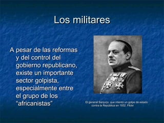 Los militaresLos militares
A pesar de las reformasA pesar de las reformas
y del control dely del control del
gobierno republicano,gobierno republicano,
existe un importanteexiste un importante
sector golpista,sector golpista,
especialmente entreespecialmente entre
el grupo de losel grupo de los
“africanistas”“africanistas” El general Sanjurjo, que intentó un golpe de estadoEl general Sanjurjo, que intentó un golpe de estado
contra la República en 1932. Flickrcontra la República en 1932. Flickr
 