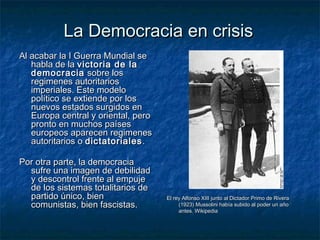 La Democracia en crisisLa Democracia en crisis
Al acabar la I Guerra Mundial seAl acabar la I Guerra Mundial se
habla de lahabla de la victoria de lavictoria de la
democraciademocracia sobre lossobre los
regimenes autoritariosregimenes autoritarios
imperiales. Este modeloimperiales. Este modelo
político se extiende por lospolítico se extiende por los
nuevos estados surgidos ennuevos estados surgidos en
Europa central y oriental, peroEuropa central y oriental, pero
pronto en muchos paísespronto en muchos países
europeos aparecen regimeneseuropeos aparecen regimenes
autoritarios oautoritarios o dictatorialesdictatoriales ..
Por otra parte, la democraciaPor otra parte, la democracia
sufre una imagen de debilidadsufre una imagen de debilidad
y descontrol frente al empujey descontrol frente al empuje
de los sistemas totalitarios dede los sistemas totalitarios de
partido único, bienpartido único, bien
comunistas, bien fascistas.comunistas, bien fascistas.
El rey Alfonso XIII junto al Dictador Primo de RiveraEl rey Alfonso XIII junto al Dictador Primo de Rivera
(1923) Mussolini había subido al poder un año(1923) Mussolini había subido al poder un año
antes. Wikipediaantes. Wikipedia
 