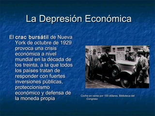 La Depresión EconómicaLa Depresión Económica
ElEl crac bursátilcrac bursátil de Nuevade Nueva
York de octubre de 1929York de octubre de 1929
provoca una crisisprovoca una crisis
económica a niveleconómica a nivel
mundial en la década demundial en la década de
los treinta, a la que todoslos treinta, a la que todos
los países tratan delos países tratan de
responder con fuertesresponder con fuertes
inversiones públicas,inversiones públicas,
proteccionismoproteccionismo
económico y defensa deeconómico y defensa de
la moneda propiala moneda propia
Coche en venta por 100 dólares. Biblioteca delCoche en venta por 100 dólares. Biblioteca del
CongresoCongreso
 