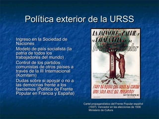 Política exterior de la URSSPolítica exterior de la URSS
- Ingreso en la Sociedad deIngreso en la Sociedad de
NacionesNaciones
- Modelo de país socialista (laModelo de país socialista (la
patria de todos lospatria de todos los
trabajadores del mundo)trabajadores del mundo)
- Control de los partidosControl de los partidos
comunistas de otros países acomunistas de otros países a
través de la III Internacionaltravés de la III Internacional
(Komitern)(Komitern)
- Dudas sobre si apoyar o no aDudas sobre si apoyar o no a
las democrias frente a loslas democrias frente a los
fascismos (Política de Frentefascismos (Política de Frente
Popular en Francia y España)Popular en Francia y España)
Cartel propagandístico del Frente Popular españolCartel propagandístico del Frente Popular español
(1937). Vencedor en las elecciones de 1936(1937). Vencedor en las elecciones de 1936
Ministerio de CulturaMinisterio de Cultura
 