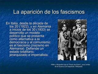 La aparición de los fascismosLa aparición de los fascismos
En Italia, desde la década deEn Italia, desde la década de
los 20 (1922), y en Alemanialos 20 (1922), y en Alemania
a inicios de los 30 (1933) sea inicios de los 30 (1933) se
desarrolla un modelodesarrolla un modelo
político que se presentapolítico que se presenta
como alternativa a lacomo alternativa a la
democracia y al comunismo:democracia y al comunismo:
es el fascismo (nazismo enes el fascismo (nazismo en
Alemania). Defiende unAlemania). Defiende un
estado totalitario,estado totalitario,
jerarquizado e imperialista.jerarquizado e imperialista.
Hitler y Mussolini tras el “Pacto de Acero”, poco antesHitler y Mussolini tras el “Pacto de Acero”, poco antes
de la Guerra Civil española. Wikipediade la Guerra Civil española. Wikipedia
 