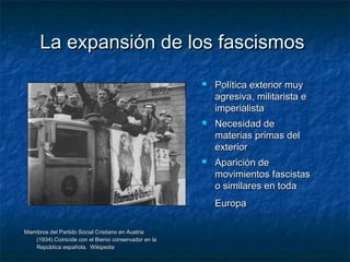 La expansión de los fascismosLa expansión de los fascismos
Miembros del Partido Social Cristiano en AustriaMiembros del Partido Social Cristiano en Austria
(1934).Coinicide con el Bienio conservador en la(1934).Coinicide con el Bienio conservador en la
República española. WikipediaRepública española. Wikipedia
 Política exterior muyPolítica exterior muy
agresiva, militarista eagresiva, militarista e
imperialistaimperialista
 Necesidad deNecesidad de
materias primas delmaterias primas del
exteriorexterior
 Aparición deAparición de
movimientos fascistasmovimientos fascistas
o similares en todao similares en toda
EuropaEuropa
 
