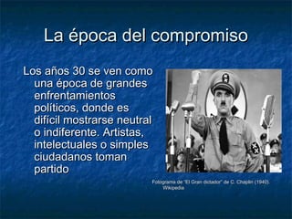 La época del compromisoLa época del compromiso
Los años 30 se ven comoLos años 30 se ven como
una época de grandesuna época de grandes
enfrentamientosenfrentamientos
políticos, donde espolíticos, donde es
difícil mostrarse neutraldifícil mostrarse neutral
o indiferente. Artistas,o indiferente. Artistas,
intelectuales o simplesintelectuales o simples
ciudadanos tomanciudadanos toman
partidopartido
Fotograma de “El Gran dictador” de C. Chaplin (1940).Fotograma de “El Gran dictador” de C. Chaplin (1940).
WikipediaWikipedia
 