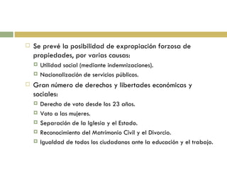 Se prevé la posibilidad de expropiación forzosa de propiedades, por varias causas: Utilidad social (mediante indemnizaciones). Nacionalización de servicios públicos. Gran número de derechos y libertades económicas y sociales:  Derecho de voto desde los 23 años. Voto a las mujeres. Separación de la Iglesia y el Estado. Reconocimiento del Matrimonio Civil y el Divorcio. Igualdad de todos los ciudadanos ante la educación y el trabajo. 