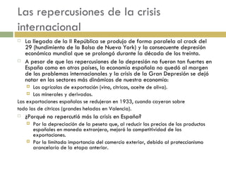 Las repercusiones de la crisis internacional La llegada de la II República se produjo de forma paralela al crack del 29 (hundimiento de la Bolsa de Nueva York) y la consecuente depresión  económica mundial que se prolongó durante la década de los treinta.  A pesar de que las repercusiones de la depresión no fueron tan fuertes en España como en otros países, la economía española no quedó al margen de los problemas internacionales y la crisis de la Gran Depresión se dejó notar en los sectores más dinámicos de nuestra economía: Los agrícolas de exportación (vino, cítricos, aceite de oliva). Los minerales y derivados. Las exportaciones españolas se redujeron en 1933, cuando cayeron sobre  todo las de cítricos (grandes heladas en Valencia). ¿Porqué no repercutió más la crisis en España? Por la depreciación de la peseta que, al reducir los precios de los productos españoles en moneda extranjera, mejoró la competitividad de las exportaciones. Por la limitada importancia del comercio exterior, debido al proteccionismo arancelario de la etapa anterior. 