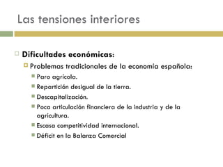 Las tensiones interiores Dificultades económicas : Problemas tradicionales de la economía española: Paro agrícola. Repartición desigual de la tierra. Descapitalización. Poca articulación financiera de la industria y de la agricultura. Escasa competitividad internacional. Déficit en la Balanza Comercial 