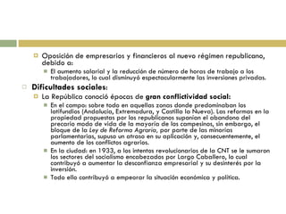 Oposición de empresarios y financieros al nuevo régimen republicano, debido a: El aumento salarial y la reducción de número de horas de trabajo a los trabajadores, lo cual disminuyó espectacularmente las inversiones privadas. Dificultades sociales : La República conoció épocas de  gran conflictividad social: En el campo: sobre todo en aquellas zonas donde predominaban los latifundios (Andalucía, Extremadura, y Castilla la Nueva). Las reformas en la propiedad propuestas por los republicanos suponían el abandono del precario modo de vida de la mayoría de los campesinos, sin embargo, el bloque de la  Ley de Reforma Agraria,  por parte de las minorías parlamentarias, supuso un atraso en su aplicación y, consecuentemente, el aumento de los conflictos agrarios. En la ciudad: en 1933, a los intentos revolucionarios de la CNT se le sumaron los sectores del socialismo encabezados por Largo Caballero, lo cual contribuyó a aumentar la desconfianza empresarial y su desinterés por la inversión. Todo ello contribuyó a empeorar la situación económica y política. 
