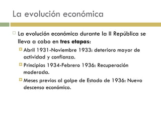 La evolución económica La evolución económica durante la II República se lleva a cabo en  tres etapas : Abril 1931-Noviembre 1933: deterioro mayor de actividad y confianza. Principios 1934-Febrero 1936: Recuperación moderada. Meses previos al golpe de Estado de 1936: Nuevo descenso económico. 