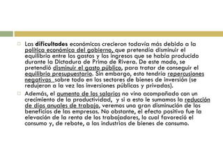 Las  dificultades  económicas crecieron todavía más debido a la  política económica del gobierno,  que pretendía disminuir el equilibrio entre los gastos y los ingresos que se había producido durante la Dictadura de Primo de Rivera. De este modo, se pretendió  disminuir el gasto público , para tratar de conseguir el  equilibrio presupuestario . Sin embargo, esto tendría  repercusiones negativas  sobre todo en los sectores de bienes de inversión (se redujeron a la vez las inversiones públicas y privadas). Además, el  aumento de los salarios  no vino acompañado con un crecimiento de la productividad,  y si a esto le sumamos la  reducción de días anuales de trabajo , veremos una gran disminución de los beneficios de las empresas. No obstante, el efecto positivo fue la elevación de la renta de los trabajadores, lo cual favoreció el consumo y, de rebote, a las industrias de bienes de consumo. 