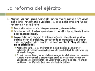La reforma del ejército Manuel Azaña, presidente del gobierno durante estos años del bienio reformista buscaba llevar a cabo una profunda reforma en el ejército: Pretendía crear un ejército profesional y democrático. Intentaba reducir el número elevado de oficiales existente frente a los soldados rasos. Proyectaba acabar con la intervención del ejército en la vida política y con el golpismo, asegurando su obediencia al poder civil; para ello y otros asuntos, se llevó a cabo la “ Ley de retiro de la oficialidad ”: Mediante esta ley los militares en activo debían prometer su adhesión al régimen, concediéndoles la posibilidad de retirarse con el sueldo íntegro. En esta misma línea, se suprimieron rangos tradicionales, se redujo el número de unidades y oficiales (se cerró la Academia Militar de Zaragoza), se clausuraron las Capitanías Generales, los Tribunales de Honor y el Consejo Supremo de Justicia Militar. 