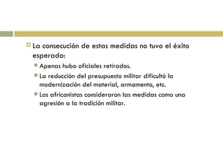 La consecución de estas medidas no tuvo el éxito esperado: Apenas hubo oficiales retirados. La reducción del presupuesto militar dificultó la modernización del material, armamento, etc. Los africanistas consideraron las medidas como una agresión a la tradición militar. 