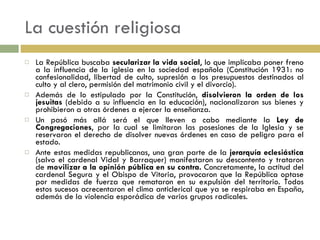 La cuestión religiosa La República buscaba  secularizar la vida social , lo que implicaba poner freno a la influencia de la iglesia en la sociedad española (Constitución 1931: no confesionalidad, libertad de culto, supresión a los presupuestos destinados al culto y al clero, permisión del matrimonio civil y el divorcio). Además de lo estipulado por la Constitución,  disolvieron la orden de los jesuitas  (debido a su influencia en la educación), nacionalizaron sus bienes y prohibieron a otras órdenes a ejercer la enseñanza. Un pasó más allá será el que lleven a cabo mediante la  Ley de Congregaciones , por la cual se limitaron las posesiones de la Iglesia y se reservaron el derecho de disolver nuevas órdenes en caso de peligro para el estado. Ante estas medidas republicanas, una gran parte de la  jerarquía eclesiástica  (salvo el cardenal Vidal y Barraquer) manifestaron su descontento y trataron de  movilizar a la opinión pública en su contra.  Concretamente, la actitud del cardenal Segura y el Obispo de Vitoria, provocaron que la República optase por medidas de fuerza que remataron en su expulsión del territorio. Todos estos sucesos acrecentaron el clima anticlerical que ya se respiraba en España, además de la violencia esporádica de varios grupos radicales. 