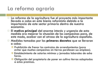 La reforma agraria La reforma de la agricultura fue el proyecto más importante llevado a cabo en este bienio reformista debido a la importancia de este sector primario dentro de nuestra economía. El  motivo principal  del enorme interés y urgencia de esta medida era mejorar la situación de los campesinos para, de este modo, acabar con el atraso de la agricultura española. Medidas tomadas por los  primeros decretos  que se llevaron a cabo: Prohibición de frenar los contratos de arrendamientos (para evitar que muchos campesinos sin tierras perdiesen sus empleos). Establecimiento de salarios mínimos y jornadas laborales de ocho horas. Obligación del propietario de poner en cultivo tierras adaptadas a estas premisas. 