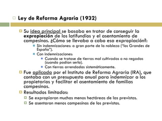 Ley de Reforma Agraria (1932) Su  idea principal  se basaba en tratar de conseguir la  expropiación  de los latifundios y el asentamiento de campesinos. ¿Cómo se llevaba a cabo esa expropiación?: Sin indemnizaciones: a gran parte de la nobleza (“los Grandes de España”). Con indemnizaciones: Cuando se tratase de tierras mal cultivadas o no regadas (cuando podían serlo). Con tierras arrendadas sistemáticamente. Fue  aplicada  por el Instituto de Reforma Agraria (IRA), que contaba con un presupuesto anual para indemnizar a los propietarios y facilitar el asentamiento de familias campesinas. Resultados limitados: Se expropiaron muchas menos hectáreas de las previstas. Se asentaron menos campesinos de los previstos. 