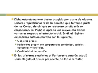 Dicho estatuto no tuvo buena acogida por parte de algunos sectores republicanos ni de la derecha que formaba parte de las Cortes, de ahí que se retrasase un año más su consecución. En 1932 se aprobó uno nuevo, con ciertas variantes respecto al estatuto inicial. En él, el régimen autonómico catalán contaba con lo siguiente: Gobierno propio. Parlamento propio, con competencias económicas, sociales, educativas y culturales. Cooficialidad del catalán. En las primeras elecciones al Parlamento catalán, Macià sería elegido el primer presidente de la Generalitat. 