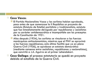 Caso Vasco : El Partido Nacionalista Vasco y los carlistas habían aprobado, poco antes de que comenzase la II República un proyecto de estatuto (Estatuto de Estella) partidista y tradicionalista, estatuto que fue inmediatamente derogado por republicanos y socialistas por su carácter antidemocrático e incompatible con los preceptos de la Constitución de 1931. Años después (1934), los carlistas se vincularon a las fuerzas monárquicas antiautonomistas, mientras que el PNV se aproximó a las fuerzas republicanas; esto último facilitó que ya en plena Guerra Civil (1936), se aprobase un estatuto democrático (mediante consenso entre socialistas, republicanos y nacionalistas), que convirtió a J.A. Aguirre en el primer Lehendakari. Caso Gallego : el proceso estatutario se quedó en proyecto debido al estallido de la Guerra Civil. 