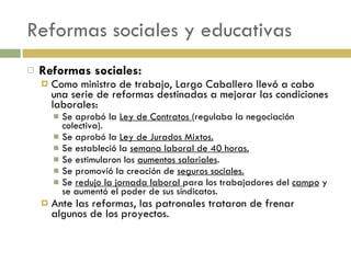 Reformas sociales y educativas Reformas sociales: Como ministro de trabajo, Largo Caballero llevó a cabo una serie de reformas destinadas a mejorar las condiciones laborales: Se aprobó la  Ley de Contratos  (regulaba la negociación colectiva). Se aprobó la  Ley de Jurados Mixtos. Se estableció la  semana laboral de 40 horas. Se estimularon los  aumentos salariales . Se promovió la creación de  seguros sociales. Se  redujo la jornada laboral  para los trabajadores del  campo  y se aumentó el poder de sus sindicatos. Ante las reformas, las patronales trataron de frenar algunos de los proyectos. 