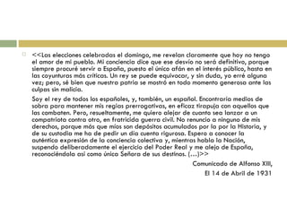 <<Las elecciones celebradas el domingo, me revelan claramente que hoy no tengo el amor de mi pueblo. Mi conciencia dice que ese desvío no será definitivo, porque siempre procuré servir a España, puesto el único afán en el interés público, hasta en las coyunturas más críticas. Un rey se puede equivocar, y sin duda, yo erré alguna vez; pero, sé bien que nuestra patria se mostró en todo momento generosa ante las culpas sin malicia. Soy el rey de todos los españoles, y, también, un español. Encontraría medios de sobra para mantener mis regias prerrogativas, en eficaz tirapuja con aquellos que las combaten. Pero, resueltamente, me quiero alejar de cuanto sea lanzar a un compatriota contra otro, en fratricida guerra civil. No renuncio a ninguno de mis derechos, porque más que míos son depósitos acumulados por la por la Historia, y de su custodia me ha de pedir un día cuenta rigurosa. Espero a conocer la auténtica expresión de la conciencia colectiva y, mientras habla la Nación, suspendo deliberadamente el ejercicio del Poder Real y me alejo de España, reconociéndola así como única Señora de sus destinos. (…)>> Comunicado de Alfonso XIII, El 14 de Abril de 1931 