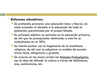 Reformas educativas: Se pretendía promover una educación laica y liberal, así como extender el derecho a la educación de toda la población, garantizado por el propio Estado. Su principal objetivo se centraba en la educación primaria, de ahí que los presupuestos destinados a este fin se multiplicasen en un 50%. Se intentó acabar con la hegemonía de la enseñanza religiosa, de ahí que se adoptase un modelo de escuela mixta, laica, obligatoria y gratuita. Se crearon en las zonas rurales las  Misiones Pedagógicas , con la idea de difundir la cultura a través de bibliotecas, cine, conferencias, etc. 