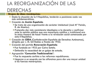 LA REORGANIZACIÓN DE LAS DERECHAS Grupos de ideas monárquicas : Dada la situación de la II República, tenderán a posiciones cada vez más antidemocráticas. Creación de  Acción Española : Se trata de una organización de carácter intelectual (José Mª Pemán, R. de Maetzu). Pretendía dar más consistencia ideológica a la derecha y confirmar ante la opinión pública que una monarquía católica y tradicional era la única manera de hacer frente a la revolución social comenzada por esta II República. Creación de  CEDA  (Confederación Española de Derechas Autónomas), dirigida por J. M. Gil Robles a finales de 1932. Creación del partido  Renovación Española : Fue fundado en 1933 por Calvo Sotelo. Defendía la necesidad de un golpe de estado. Agrupación “ Comunión Tradicionalista ”: Fue la respuesta carlista a las reformas republicanas. Llegaron a un acuerdo con los alfonsinos para dar una mayor unidad a las fuerzas monárquicas. 
