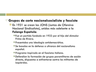 Grupos de corte nacionalsocialista y fascista En 1931 se crean las JONS (Juntas de Ofensiva Nacional Sindicalista), unidas más adelante a la  Falange Española : Fue un partido fundado en 1933 por el hijo del dictador Primo de Rivera. Presentaba una ideología antidemocrática. Se basaba en la defensa a ultranza del nacionalismo español. Programa inspirado en el fascismo italiano. Defendían la formación de grupos paramilitares de acción directa, dispuestos a enfrentarse contra los militantes de izquierdas. 