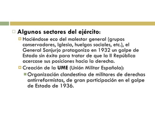 Algunos sectores del ejército : Haciéndose eco del malestar general (grupos conservadores, Iglesia, huelgas sociales, etc.), el General Sanjurjo protagonizo en 1932 un golpe de Estado sin éxito para tratar de que la II República acercase sus posiciones hacia la derecha. Creación de la  UME  (Unión Militar Española): Organización clandestina de militares de derechas antirreformistas, de gran participación en el golpe de Estado de 1936. 