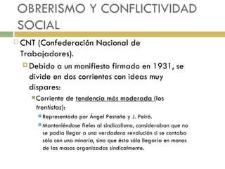 CNT (Confederación Nacional de Trabajadores). Debido a un manifiesto firmado en 1931, se divide en dos corrientes con ideas muy dispares: Corriente de  tendencia más moderada  (los  trentistas ): Representada por Ángel Pestaña y J. Peiró. Manteniéndose fieles al sindicalismo, consideraban que no se podía llegar a una verdadera revolución si se contaba sólo con una minoría, sino que ésta sólo llegaría en manos de las masas organizadas sindicalmente. OBRERISMO Y CONFLICTIVIDAD SOCIAL 