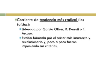 Corriente de  tendencia más radical  (los  faístas ): Liderada por García Oliver, B. Durruti o F. Ascaso. Estaba formada por el sector más insurrecto y revolucionario y, poco a poco fueron imponiendo sus criterios. 