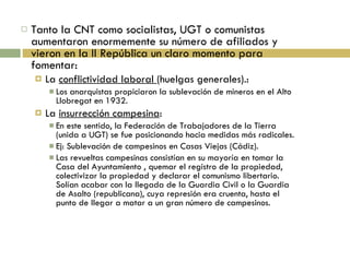Tanto la CNT como socialistas, UGT o comunistas aumentaron enormemente su número de afiliados y vieron en la II República un claro momento para fomentar: La  conflictividad laboral  (huelgas generales).: Los anarquistas propiciaron la sublevación de mineros en el Alto Llobregat en 1932. La  insurrección campesina : En este sentido, la Federación de Trabajadores de la Tierra (unida a UGT) se fue posicionando hacia medidas más radicales. Ej: Sublevación de campesinos en Casas Viejas (Cádiz). Las revueltas campesinas consistían en su mayoría en tomar la Casa del Ayuntamiento , quemar el registro de la propiedad, colectivizar la propiedad y declarar el comunismo libertario. Solían acabar con la llegada de la Guardia Civil o la Guardia de Asalto (republicana), cuya represión era cruenta, hasta el punto de llegar a matar a un gran número de campesinos. 