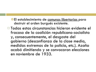 El establecimiento de  comunas libertarias  para destruir el orden burgués existente. Todas estas circunstancias hicieron evidente el fracaso de la coalición republicano-socialista y, consecuentemente, el desgaste del gobierno (desconfianza de la clase media, medidas extremas de la policía, etc.). Azaña acabó dimitiendo y se convocaron elecciones en noviembre de 1933. 