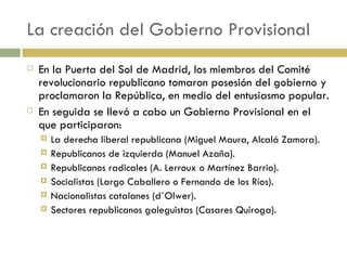 La creación del Gobierno Provisional En la Puerta del Sol de Madrid, los miembros del Comité revolucionario republicano tomaron posesión del gobierno y proclamaron la República, en medio del entusiasmo popular.  En seguida se llevó a cabo un Gobierno Provisional en el que participaron: La derecha liberal republicana (Miguel Maura, Alcalá Zamora). Republicanos de izquierda (Manuel Azaña). Republicanos radicales (A. Lerroux o Martínez Barrio). Socialistas (Largo Caballero o Fernando de los Ríos). Nacionalistas catalanes (d`Olwer). Sectores republicanos galeguistas (Casares Quiroga). 