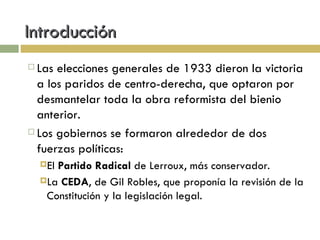 Introducción Las elecciones generales de 1933 dieron la victoria a los paridos de centro-derecha, que optaron por desmantelar toda la obra reformista del bienio anterior. Los gobiernos se formaron alrededor de dos fuerzas políticas: El  Partido Radical  de Lerroux, más conservador. La  CEDA , de Gil Robles, que proponía la revisión de la Constitución y la legislación legal. 