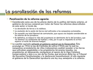 La paralización de las reformas Paralización de la reforma agraria: Considerado como uno de los pilares dentro de la política del bienio anterior, el gobierno de Lerroux comenzó por tratar de frenar las reformas desarrolladas en este sector a través de: La devolución de tierras a la nobleza. La anulación de la cesión de tierras mal cultivadas a los campesinos extremeños. Se concedió una total libertad de contratación, que supuso una bajada considerable en los salarios de los jornaleros. En definitiva, se mejoró la vida del propietario en detrimento de la del jornalero, que vio disminuir sus condiciones de trabajo y vida, por lo que su respuesta no se hizo esperar a través de diversas huelgas. La cuestión agrícola  enfrentó al gobierno central con la Generalitat . Ésta promulgó en 1934 la  Ley de Contratos de cultivo  (1934), por la cual los campesinos arrendatarios de viñas (rabassaires), podían acceder a las tierras que cultivaban pagándoles a los propietarios los precios tasados. Los propietarios, en desacuerdo, consiguieron el apoyo de la Lliga Catalana (conservadora) y ésta a su vez de las Cortes, que enviaron dicha ley al Tribunal de Garantías Constitucionales y la declararon inconstitucional. Al año siguiente el gobierno de la Generalitat aprobaría una ley muy semejante a la anterior. 