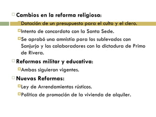 Cambios en la reforma religiosa : Dotación de un presupuesto para el culto y el clero. Intento de concordato con la Santa Sede. Se aprobó una amnistía para los sublevados con Sanjurjo y los colaboradores con la dictadura de Primo de Rivera. Reformas militar y educativa : Ambas siguieron vigentes. Nuevas Reformas: Ley de Arrendamientos rústicos. Política de promoción de la vivienda de alquiler. 