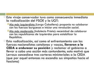 Este viraje conservador tuvo como consecuencia inmediata la radicalización del PSOE y la UGT: Ala más izquierdista  (Largo Caballero): proponía no colaborar con las fuerzas burguesas e iniciar una revolución social. Ala más moderada  (Indalecio Prieto): necesidad de colaborar con los republicanos de izquierdas para estabilizar la República. Esta radicalización, así como el enfrentamiento con las fuerzas nacionalistas catalanas y vascas,  llevaron a la CEDA a endurecer su posición  y reclamar al gobierno a llevar a cabo una acción más contundente; esto motivó que Lerroux concediese tres carteras ministeriales a la CEDA (que por aquel entonces no escondía sus simpatías hacia el fascismo) 