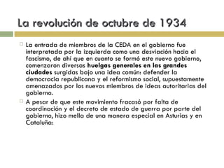 La revolución de octubre de 1934 La entrada de miembros de la CEDA en el gobierno fue interpretada por la izquierda como una desviación hacia el fascismo, de ahí que en cuanto se formó este nuevo gobierno, comenzaron diversas  huelgas generales en las grandes ciudades  surgidas bajo una idea común: defender la democracia republicana y el reformismo social, supuestamente amenazados por los nuevos miembros de ideas autoritarias del gobierno. A pesar de que este movimiento fracasó por falta de coordinación y el decreto de estado de guerra por parte del gobierno, hizo mella de una manera especial en Asturias y en Cataluña: 