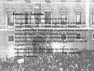 Rebelión en Cataluña : Su carácter fue más político que en Asturias. Lluís Companys, presidente de la Generalitat, proclama en octubre la República catalana dentro de la República Federal española. Sin embargo, el general Batet, declara el estado de guerra y toma el palacio de la Generalitat y tanto su gobierno como el Ayuntamiento de Barcelona son encarcelados. Además de esta represión, se anula la Ley de Contratos de Cultivo. Paralelamente una alianza entre las distintas fuerzas obreras (salvo la CNT) organiza una huelga general que acaba fracasando. 