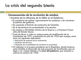 La crisis del segundo bienio Consecuencias de la revolución de octubre : Aumento de la influencia de la CEDA en el Gobierno: Es partidaria de aplicar rigurosamente las condenas y de reorientar la política del gobierno. Se suspende el Estatuto de autonomía de Cataluña. Se le devolvieron las propiedades a los jesuítas. Se nombró a Gil Robles ministro de la Guerra y a Francisco Franco Jefe del Estado Mayor. Trató de llevar a cabo un anteproyecto de modificación de la Constitución de 1931, presentado en julio de 1935 que recogía, entre otros, los siguientes apartados: Restricción de poderes de las autonomías. Abolición del divorcio. Negación de la posibilidad de socializar la propiedad. Ni radicales ni el propio presidente de la República, Alcalá Zamora, veían factible el desarrollo de este proyecto de Constitución, que no llegó a ser votado debido a la  crisis del gobierno , que comenzó a notarse en octubre de 1935. 
