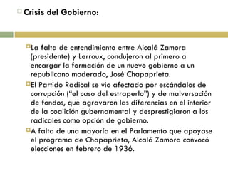 Crisis del Gobierno : La falta de entendimiento entre Alcalá Zamora (presidente) y Lerroux, condujeron al primero a encargar la formación de un nuevo gobierno a un republicano moderado, José Chapaprieta. El Partido Radical se vio afectado por escándalos de corrupción (“el caso del estraperlo”) y de malversación de fondos, que agravaron las diferencias en el interior de la coalición gubernamental y desprestigiaron a los radicales como opción de gobierno. A falta de una mayoría en el Parlamento que apoyase el programa de Chapaprieta, Alcalá Zamora convocó elecciones en febrero de 1936. 