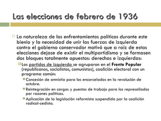 Las elecciones de febrero de 1936 La naturaleza de los enfrentamientos políticos durante este bienio y la necesidad de unir las fuerzas de izquierda contra el gobierno conservador motivó que a raíz de estas elecciones dejase de existir el multipartidismo y se formasen dos bloques totalmente opuestos: derechas e izquierdas: Los  partidos de izquierda  se agruparon en el  Frente Popular  (republicanos, socialistas, comunistas), coalición electoral con un programa común: Concesión de amnistía para los encarcelados en la revolución de octubre. Reintegración en cargos y puestos de trabajo para los represaliados por razones políticas. Aplicación de la legislación reformista suspendida por la coalición radical-cedista. 