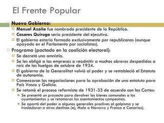 El Frente Popular Nuevo Gobierno: Manuel Azaña  fue nombrado presidente de la República. Casares Quiroga  sería presidente del ejecutivo. El gobierno estaría formado exclusivamente por republicanos (aunque apoyado en el Parlamento por socialistas). Programa (pactado en la coalición electoral): Se decretó una amnistía. Se les obligó a las empresas a readmitir a muchos obreros despedidos a raíz de las huelgas de octubre de 1934. El gobierno de la Generalitat volvió al poder y se restableció el Estatuto de autonomía. Comenzaron las negociaciones para la aprobación de una estatuto para País Vasco y Galicia. Se retomó el proceso reformista de 1931-33 de acuerdo con las Cortes: Se presentó un proyecto para devolver los bienes comunales a los ayuntamientos y se retomaron los asentamientos campesinos. Se apartó del poder a algunos generales proclives al golpismo y se trasladaron a otros destinos (ej; Mola a Navarra y Franco a Canarias). 