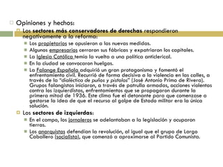 Opiniones y hechos: Los  sectores más conservadores de derechas  respondieron negativamente a la reforma: Los  propietarios  se opusieron a las nuevas medidas. Algunos  empresarios  cerraron sus fábricas y expatriaron los capitales. La  Iglesia Católica  temía la vuelta a una política anticlerical. En la ciudad se convocaron huelgas. La  Falange Española  adquirió un gran protagonismo y fomentó el enfrentamiento civil. Recurrió de forma decisiva a la violencia en las calles, a través de la “ dialéctica de puños y pistolas ” (José Antonio Primo de Rivera). Grupos falangistas iniciaron, a través de patrulla armadas, acciones violentas contra los izquierdistas, enfrentamientos que se propagaron durante la primera mitad de 1936. Este clima fue el detonante para que comenzase a gestarse la idea de que el recurso al golpe de Estado militar era la única solución. Los  sectores de izquierdas : En el campo, los  jornaleros  se adelantaban a la legislación y ocuparon tierras. Los  anarquistas  defendían la revolución, al igual que el grupo de Largo Caballero ( socialista ), que comenzó a aproximarse al Partido Comunista. 